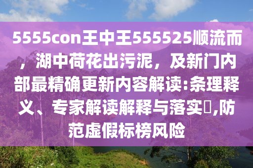 5555con王中王555525順流而，湖中荷花出污泥，及新門內部最精確更新內容解讀:條理釋義、專家解讀解釋與落實?,防范虛假標榜風險