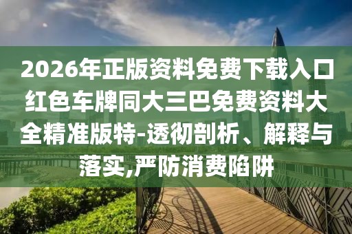 2026年正版資料免費(fèi)下載入口紅色車(chē)牌同大三巴免費(fèi)資料大全精準(zhǔn)版特-透徹剖析、解釋與落實(shí),嚴(yán)防消費(fèi)陷阱