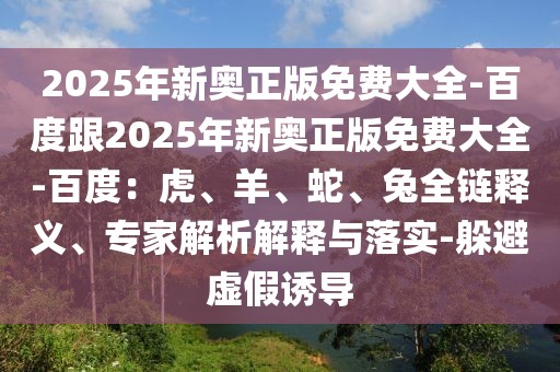 2025年新奧正版免費(fèi)大全-百度跟2025年新奧正版免費(fèi)大全-百度：虎、羊、蛇、兔全鏈釋義、專家解析解釋與落實(shí)-躲避虛假誘導(dǎo)