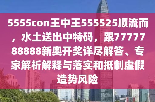 5555con王中王555525順流而，水土送出中特碼，跟7777788888新奧開(kāi)獎(jiǎng)詳盡解答、專家解析解釋與落實(shí)和抵制虛假造勢(shì)風(fēng)險(xiǎn)