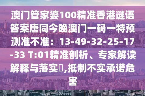 澳門管家婆100精準(zhǔn)香港謎語答案唐同今晚澳門一碼一特預(yù)測準(zhǔn)不準(zhǔn)：13-49-32-25-17-33 T:01精準(zhǔn)剖析、專家解讀解釋與落實?,抵制不實承諾危害