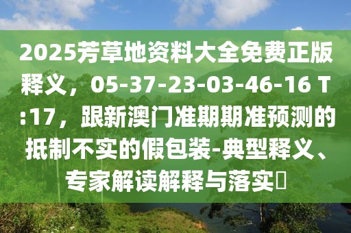 2025芳草地資料大全免費(fèi)正版釋義，05-37-23-03-46-16 T:17，跟新澳門準(zhǔn)期期準(zhǔn)預(yù)測的抵制不實(shí)的假包裝-典型釋義、專家解讀解釋與落實(shí)?