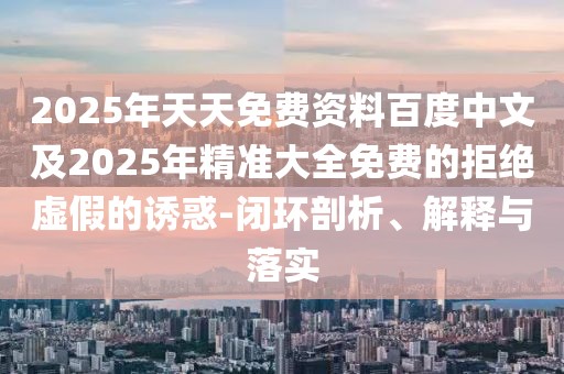 2025年天天免費(fèi)資料百度中文及2025年精準(zhǔn)大全免費(fèi)的拒絕虛假的誘惑-閉環(huán)剖析、解釋與落實(shí)