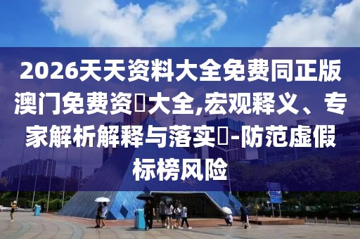 2026天天資料大全免費同正版澳門免費資枓大全,宏觀釋義、專家解析解釋與落實?-防范虛假標榜風險