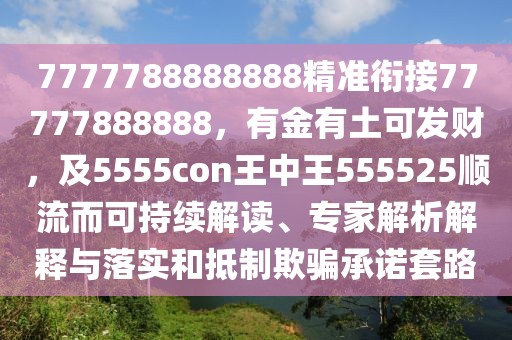7777788888888精準(zhǔn)銜接77777888888，有金有土可發(fā)財(cái)，及5555con王中王555525順流而可持續(xù)解讀、專家解析解釋與落實(shí)和抵制欺騙承諾套路
