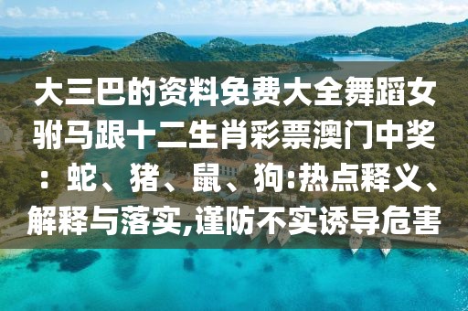 大三巴的資料免費大全舞蹈女駙馬跟十二生肖彩票澳門中獎：蛇、豬、鼠、狗:熱點釋義、解釋與落實,謹防不實誘導(dǎo)危害