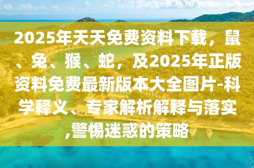 2025年天天免費資料下載，鼠、兔、猴、蛇，及2025年正版資料免費最新版本大全圖片-科學釋義、專家解析解釋與落實,警惕迷惑的策略
