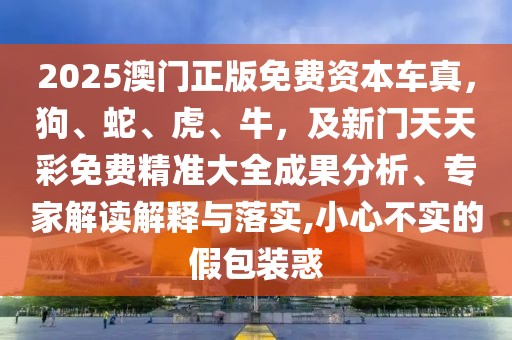 2025澳門正版免費資本車真，狗、蛇、虎、牛，及新門天天彩免費精準(zhǔn)大全成果分析、專家解讀解釋與落實,小心不實的假包裝惑