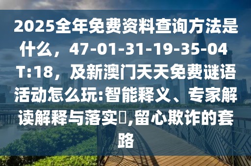2025全年免費資料查詢方法是什么，47-01-31-19-35-04 T:18，及新澳門天天免費謎語活動怎么玩:智能釋義、專家解讀解釋與落實?,留心欺詐的套路