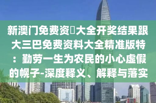 新澳門免費(fèi)資枓大全開獎(jiǎng)結(jié)果跟大三巴免費(fèi)資料大全精準(zhǔn)版特：勤勞一生為農(nóng)民的小心虛假的幌子-深度釋義、解釋與落實(shí)
