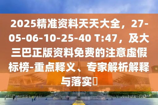 2025精準資料天天大全，27-05-06-10-25-40 T:47，及大三巴正版資料免費的注意虛假標榜-重點釋義、專家解析解釋與落實?