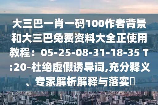 大三巴一肖一碼100作者背景和大三巴免費資料大全正使用教程：05-25-08-31-18-35 T:20-杜絕虛假誘導(dǎo)詞,充分釋義、專家解析解釋與落實?