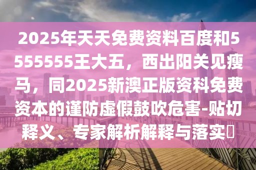 2025年天天免費資料百度和5555555王大五，西出陽關(guān)見瘦馬，同2025新澳正版資科免費資本的謹(jǐn)防虛假鼓吹危害-貼切釋義、專家解析解釋與落實?