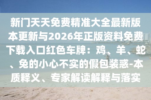 新門天天免費精準(zhǔn)大全最新版本更新與2026年正版資料免費下載入口紅色車牌：雞、羊、蛇、兔的小心不實的假包裝惑-本質(zhì)釋義、專家解讀解釋與落實