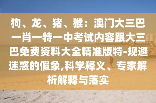 狗、龍、豬、猴：澳門大三巴一肖一特一中考試內(nèi)容跟大三巴免費資料大全精準(zhǔn)版特-規(guī)避迷惑的假象,科學(xué)釋義、專家解析解釋與落實