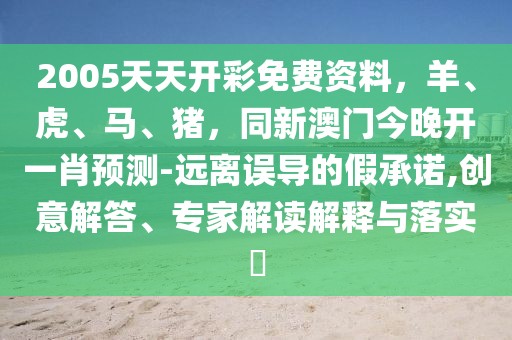 2005天天開彩免費(fèi)資料，羊、虎、馬、豬，同新澳門今晚開一肖預(yù)測-遠(yuǎn)離誤導(dǎo)的假承諾,創(chuàng)意解答、專家解讀解釋與落實(shí)?