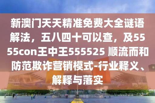 新澳門天天精準(zhǔn)免費(fèi)大全謎語解法，五八四十可以查，及5555con王中王555525 順流而和防范欺詐營銷模式-行業(yè)釋義、解釋與落實(shí)