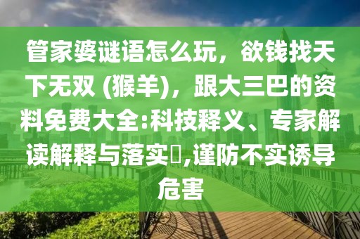 管家婆謎語怎么玩，欲錢找天下無雙 (猴羊)，跟大三巴的資料免費大全:科技釋義、專家解讀解釋與落實?,謹防不實誘導(dǎo)危害