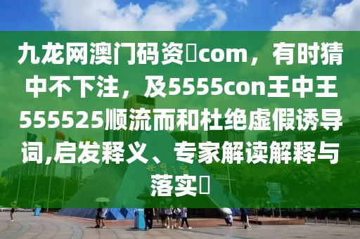 九龍網(wǎng)澳門碼資枓com，有時(shí)猜中不下注，及5555con王中王555525順流而和杜絕虛假誘導(dǎo)詞,啟發(fā)釋義、專家解讀解釋與落實(shí)?