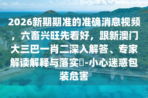 2026新期期準(zhǔn)的準(zhǔn)確消息視頻，六畜興旺先看好，跟新澳門大三巴一肖二深入解答、專家解讀解釋與落實?-小心迷惑包裝危害