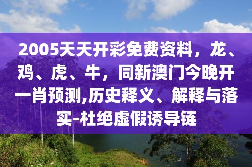 2005天天開彩免費資料，龍、雞、虎、牛，同新澳門今晚開一肖預測,歷史釋義、解釋與落實-杜絕虛假誘導鏈