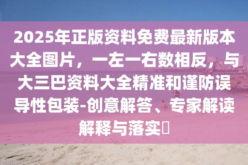 2025年正版資料免費(fèi)最新版本大全圖片，一左一右數(shù)相反，與大三巴資料大全精準(zhǔn)和謹(jǐn)防誤導(dǎo)性包裝-創(chuàng)意解答、專家解讀解釋與落實?