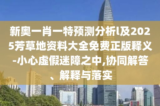 新奧一肖一特預(yù)測分析l及2025芳草地資料大全免費正版釋義-小心虛假迷障之中,協(xié)同解答、解釋與落實