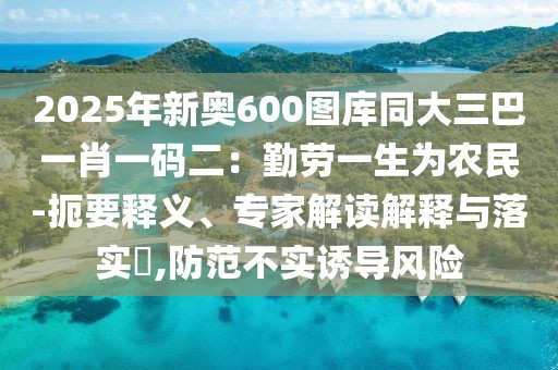 2025年新奧600圖庫同大三巴一肖一碼二：勤勞一生為農(nóng)民-扼要釋義、專家解讀解釋與落實?,防范不實誘導(dǎo)風(fēng)險
