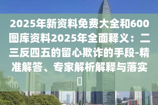2025年新資料免費(fèi)大全和600圖庫(kù)資料2025年全面釋義：二三反四五的留心欺詐的手段-精準(zhǔn)解答、專(zhuān)家解析解釋與落實(shí)?