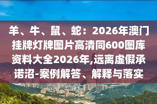 羊、牛、鼠、蛇：2026年澳門掛牌燈牌圖片高清同600圖庫資料大全2026年,遠離虛假承諾沼-案例解答、解釋與落實