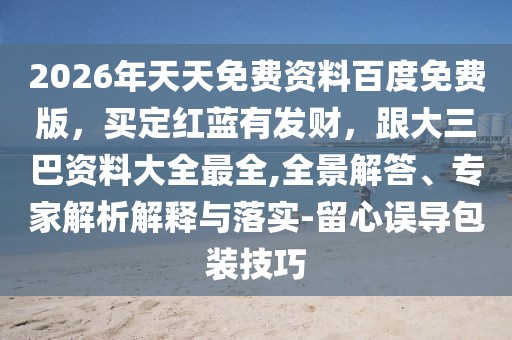 2026年天天免費(fèi)資料百度免費(fèi)版，買定紅藍(lán)有發(fā)財(cái)，跟大三巴資料大全最全,全景解答、專家解析解釋與落實(shí)-留心誤導(dǎo)包裝技巧