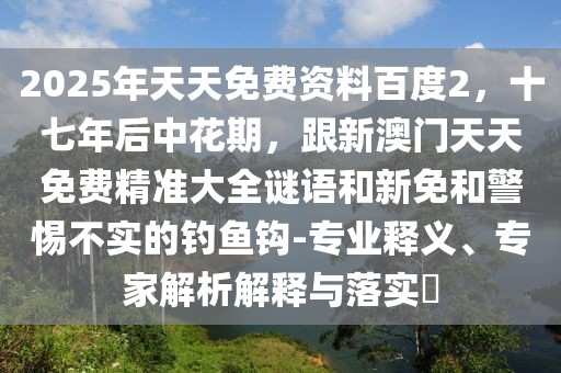 2025年天天免費(fèi)資料百度2，十七年后中花期，跟新澳門天天免費(fèi)精準(zhǔn)大全謎語和新免和警惕不實(shí)的釣魚鉤-專業(yè)釋義、專家解析解釋與落實(shí)?