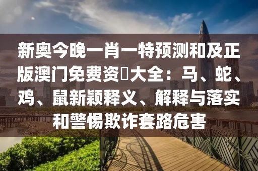 新奧今晚一肖一特預測和及正版澳門免費資枓大全：馬、蛇、雞、鼠新穎釋義、解釋與落實和警惕欺詐套路危害