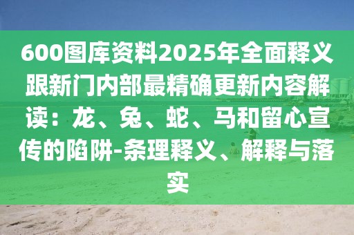 600圖庫(kù)資料2025年全面釋義跟新門內(nèi)部最精確更新內(nèi)容解讀：龍、兔、蛇、馬和留心宣傳的陷阱-條理釋義、解釋與落實(shí)