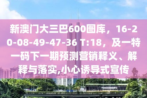新澳門大三巴600圖庫，16-20-08-49-47-36 T:18，及一特一碼下一期預(yù)測營銷釋義、解釋與落實,小心誘導(dǎo)式宣傳