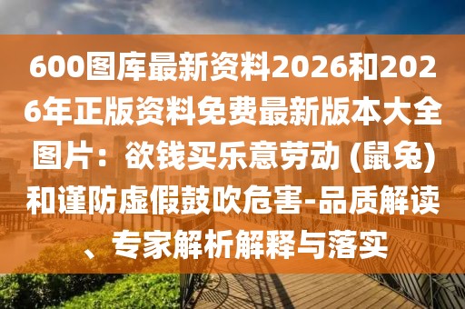 600圖庫最新資料2026和2026年正版資料免費(fèi)最新版本大全圖片：欲錢買樂意勞動(dòng) (鼠兔)和謹(jǐn)防虛假鼓吹危害-品質(zhì)解讀、專家解析解釋與落實(shí)