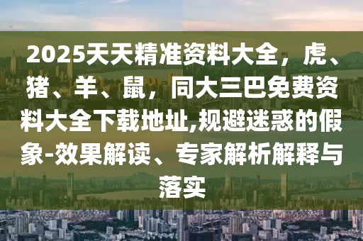 2025天天精準(zhǔn)資料大全，虎、豬、羊、鼠，同大三巴免費(fèi)資料大全下載地址,規(guī)避迷惑的假象-效果解讀、專家解析解釋與落實(shí)