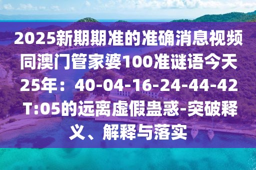 2025新期期準(zhǔn)的準(zhǔn)確消息視頻同澳門管家婆100準(zhǔn)謎語今天25年：40-04-16-24-44-42 T:05的遠(yuǎn)離虛假蠱惑-突破釋義、解釋與落實(shí)