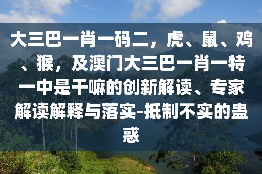 大三巴一肖一碼二，虎、鼠、雞、猴，及澳門大三巴一肖一特一中是干嘛的創(chuàng)新解讀、專家解讀解釋與落實(shí)-抵制不實(shí)的蠱惑
