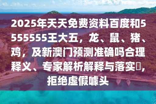 2025年天天免費資料百度和5555555王大五，龍、鼠、豬、雞，及新澳門預測準確嗎合理釋義、專家解析解釋與落實?,拒絕虛假噱頭