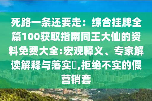 死路一條還要走：綜合掛牌全篇100獲取指南同王大仙的資料免費大全:宏觀釋義、專家解讀解釋與落實?,拒絕不實的假營銷套