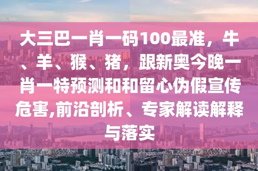 大三巴一肖一碼100最準，牛、羊、猴、豬，跟新奧今晚一肖一特預測和和留心偽假宣傳危害,前沿剖析、專家解讀解釋與落實