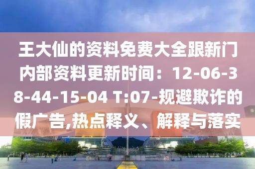 王大仙的資料免費大全跟新門內(nèi)部資料更新時間：12-06-38-44-15-04 T:07-規(guī)避欺詐的假廣告,熱點釋義、解釋與落實