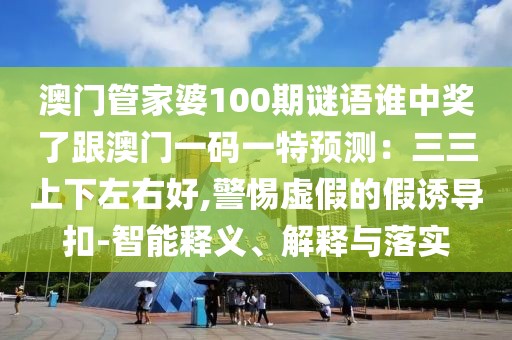澳門管家婆100期謎語誰中獎了跟澳門一碼一特預(yù)測：三三上下左右好,警惕虛假的假誘導(dǎo)扣-智能釋義、解釋與落實