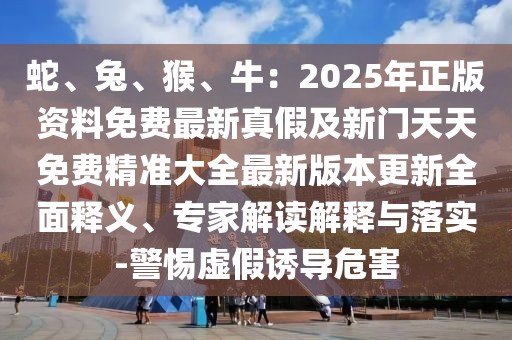 蛇、兔、猴、牛：2025年正版資料免費最新真假及新門天天免費精準(zhǔn)大全最新版本更新全面釋義、專家解讀解釋與落實-警惕虛假誘導(dǎo)危害
