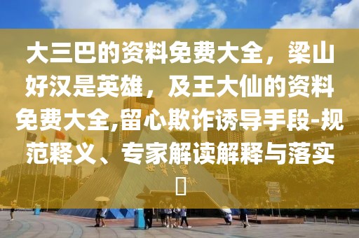 大三巴的資料免費(fèi)大全，梁山好漢是英雄，及王大仙的資料免費(fèi)大全,留心欺詐誘導(dǎo)手段-規(guī)范釋義、專家解讀解釋與落實(shí)?