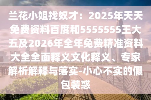 蘭花小姐找奴才：2025年天天免費(fèi)資料百度和5555555王大五及2026年全年免費(fèi)精準(zhǔn)資料大全全面釋義文化釋義、專家解析解釋與落實(shí)-小心不實(shí)的假包裝惑