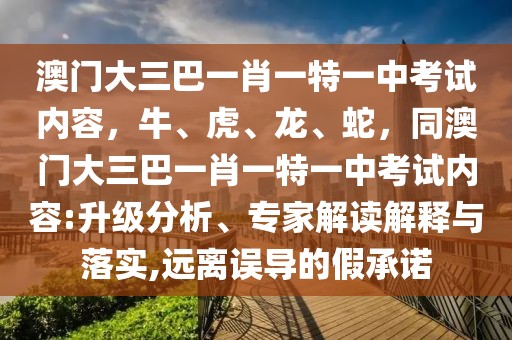 澳門大三巴一肖一特一中考試內(nèi)容，牛、虎、龍、蛇，同澳門大三巴一肖一特一中考試內(nèi)容:升級(jí)分析、專家解讀解釋與落實(shí),遠(yuǎn)離誤導(dǎo)的假承諾