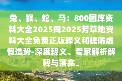 兔、猴、蛇、馬：800圖庫(kù)資料大全2025同2025芳草地資料大全免費(fèi)正版釋義和提防虛假造勢(shì)-深度釋義、專家解析解釋與落實(shí)?