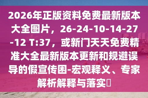 2026年正版資料免費(fèi)最新版本大全圖片，26-24-10-14-27-12 T:37，或新門天天免費(fèi)精準(zhǔn)大全最新版本更新和規(guī)避誤導(dǎo)的假宣傳困-宏觀釋義、專家解析解釋與落實(shí)?